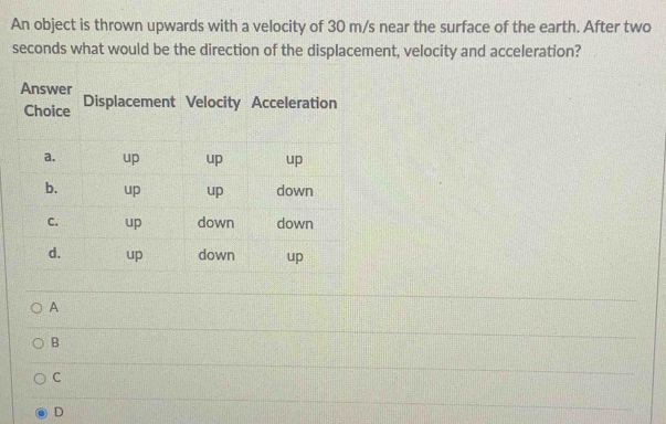 An object is thrown upwards with a velocity of 30 m/s near the surface of the earth. After two
seconds what would be the direction of the displacement, velocity and acceleration?
A
B
C
D