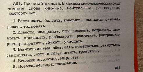 Прочиτайτе слова. В κаждом синонимическом ряду 
отТметьте слова книжные, нейтральные, разговорные， 
просторечные. 
1. Беседовать, болтать, говорить, калякать, разгова- 
ривать, толковать. 
2. Извести, издержать, израсходовать, истратить, цро- 
Мотать, просадить, разбазарить, расточить, растранжи- 
рить, растратить, убухать, ухлопать. 
3. Выжить из ума, обезуметь, помешаться, рехнуться, 
свихнутьСя, сойτи с ума, спяΤиΤь, тронуться. 
4. Вселенная, космос, мир, свет. 
5. Возмездие, кара, наказание. 
335