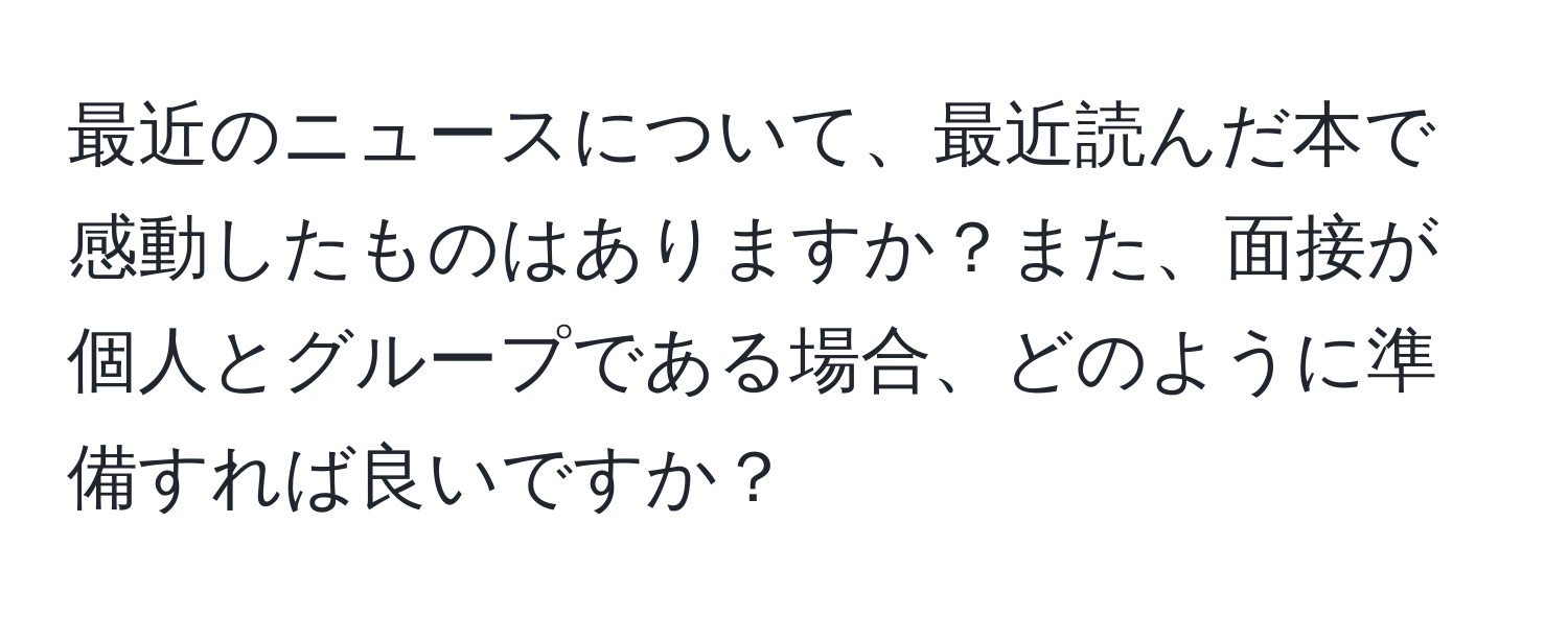 最近のニュースについて、最近読んだ本で感動したものはありますか？また、面接が個人とグループである場合、どのように準備すれば良いですか？