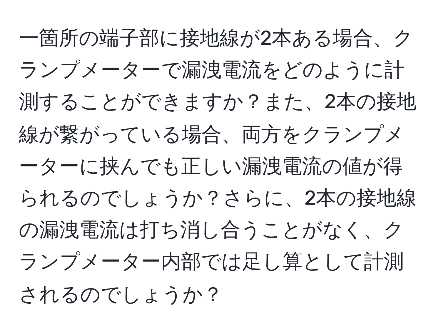 一箇所の端子部に接地線が2本ある場合、クランプメーターで漏洩電流をどのように計測することができますか？また、2本の接地線が繋がっている場合、両方をクランプメーターに挟んでも正しい漏洩電流の値が得られるのでしょうか？さらに、2本の接地線の漏洩電流は打ち消し合うことがなく、クランプメーター内部では足し算として計測されるのでしょうか？