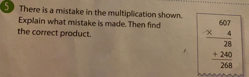 There is a mistake in the multiplication shown.. 
Explain what mistake is made. Then find 
the correct product.
beginarrayr 607 * 4 hline 28 +240 hline 268endarray