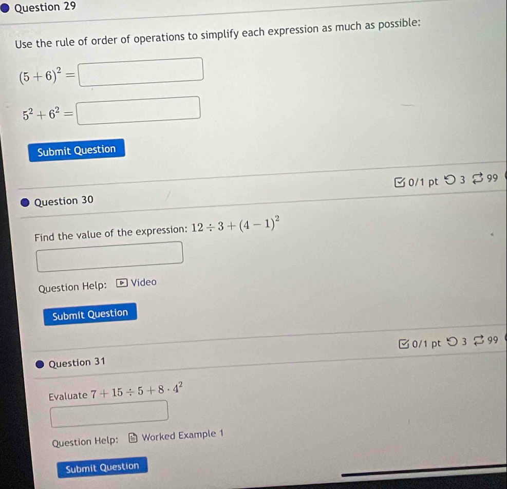 Use the rule of order of operations to simplify each expression as much as possible:
(5+6)^2=□
5^2+6^2=□
Submit Question 
Question 30 0/1 pt つ 3 $ 99 
Find the value of the expression: 12/ 3+(4-1)^2
□ 
Question Help: Video 
Submit Question 
0/1 pt 99 
Question 31 
Evaluate 7+15/ 5+8· 4^2
□ 
Question Help: Worked Example 1 
Submit Question