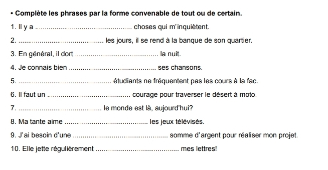 Complète les phrases par la forme convenable de tout ou de certain. 
1. l y a _choses qui m'inquiètent. 
2. _les jours, il se rend à la banque de son quartier. 
3. En général, il dort _la nuit. 
4. Je connais bien _ses chansons. 
5._ étudiants ne fréquentent pas les cours à la fac. 
6. lI faut un _courage pour traverser le désert à moto. 
7. _le monde est là, aujourd'hui? 
8. Ma tante aime_ les jeux télévisés. 
9. J'ai besoin d'une _somme d'argent pour réaliser mon projet. 
10. Elle jette régulièrement _mes lettres!