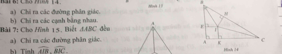 Cho Hình 14. 
Hình 13 
a) Chỉ ra các đường phân giác. 
b) Chỉ ra các cạnh bằng nhau. 
Bài 7: Cho Hình 15. Biết △ ABC đều 
a) Chỉ ra các đường phân giác. 
b) Tỉnh widehat AIB, widehat BIC.