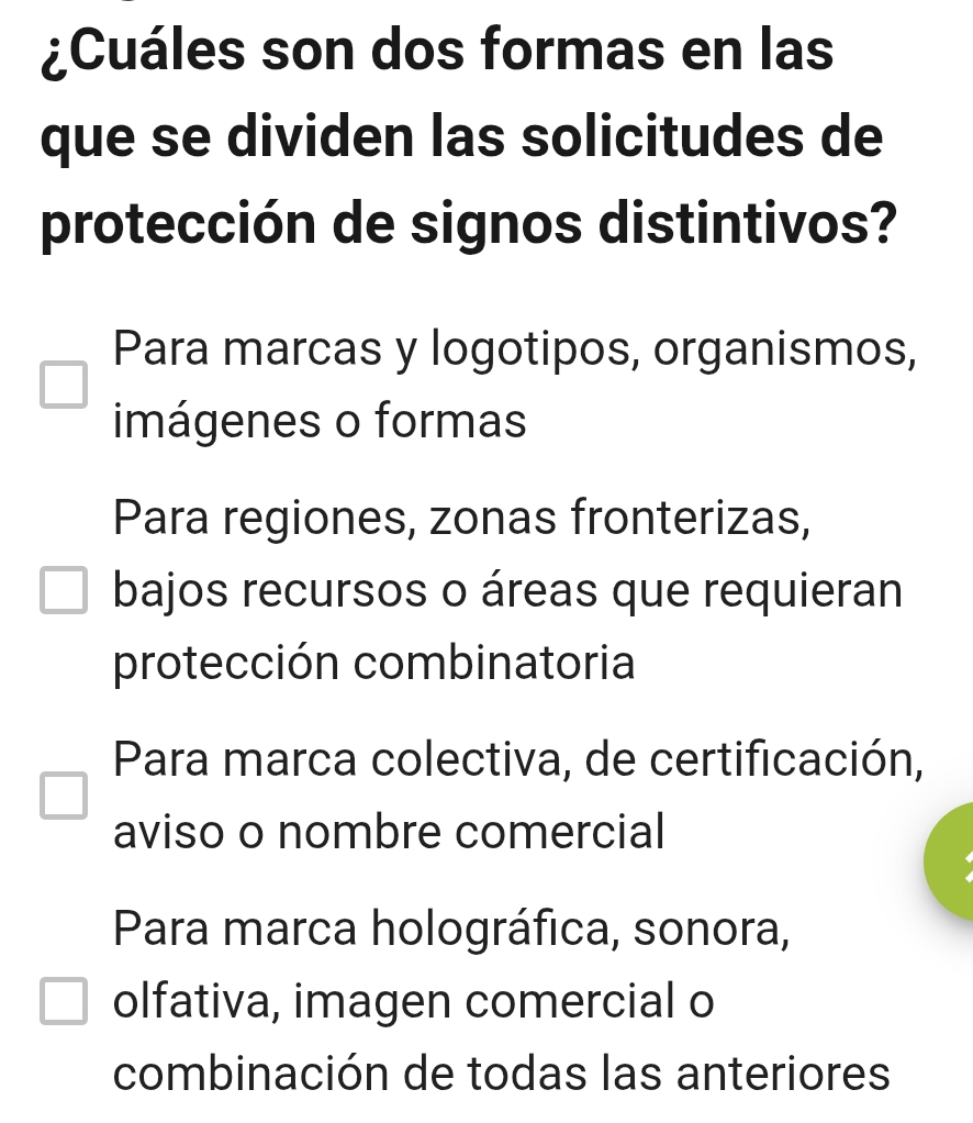 ¿Cuáles son dos formas en las
que se dividen las solicitudes de
protección de signos distintivos?
Para marcas y logotipos, organismos,
imágenes o formas
Para regiones, zonas fronterizas,
bajos recursos o áreas que requieran
protección combinatoria
Para marca colectiva, de certificación,
aviso o nombre comercial
Para marca holográfica, sonora,
olfativa, imagen comercial o
combinación de todas las anteriores