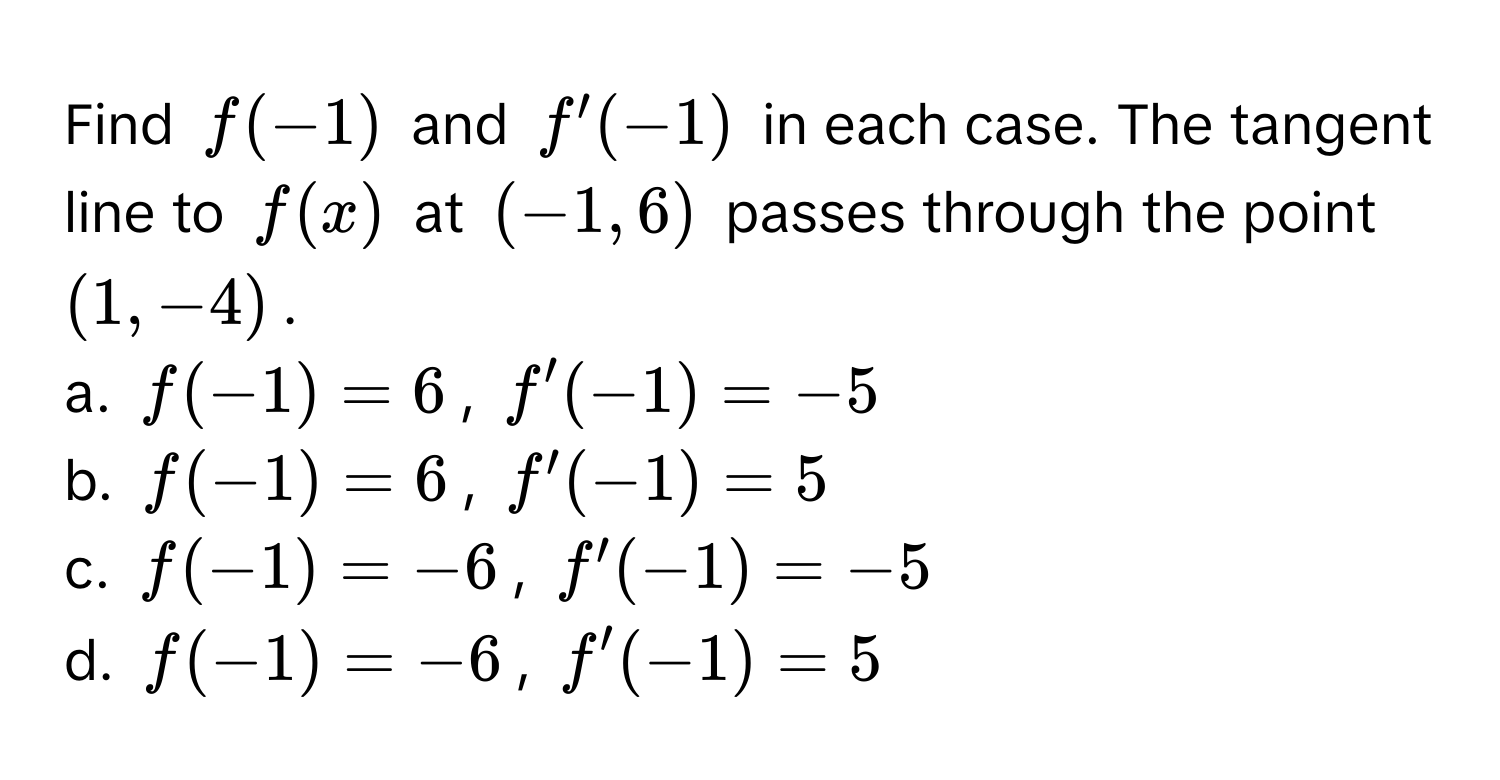 Find $f(-1)$ and $f'(-1)$ in each case. The tangent line to $f(x)$ at $(-1, 6)$ passes through the point $(1, -4)$.

a. $f(-1) = 6$, $f'(-1) = -5$
b. $f(-1) = 6$, $f'(-1) = 5$
c. $f(-1) = -6$, $f'(-1) = -5$
d. $f(-1) = -6$, $f'(-1) = 5$