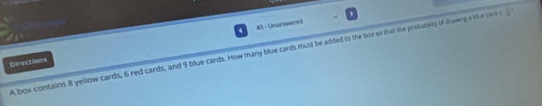 4 45 - Unanswered 
A box contains 8 yellow cards, 6 red cards, and 9 blue cards. How many blue cards must be added to the box so that the probabeity of drawing a blue card i  11/13 ? 
Directions