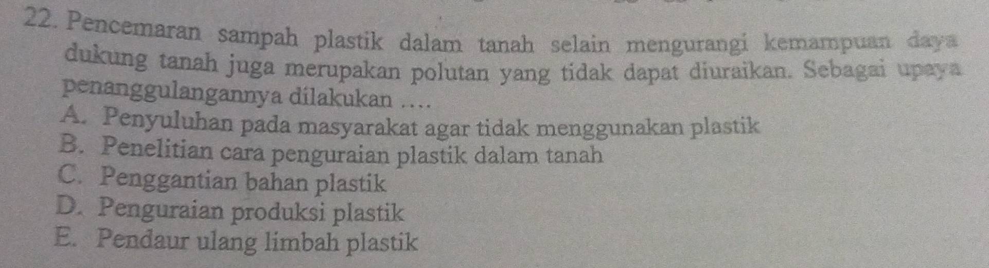 Pencemaran sampah plastik dalam tanah selain mengurangi kemampuan daya
dukung tanah juga merupakan polutan yang tidak dapat diuraikan. Sebagai upaya
penanggulangannya dilakukan ..
A. Penyuluhan pada masyarakat agar tidak menggunakan plastik
B. Penelitian cara penguraian plastik dalam tanah
C. Penggantian bahan plastik
D. Penguraian produksi plastik
E. Pendaur ulang limbah plastik
