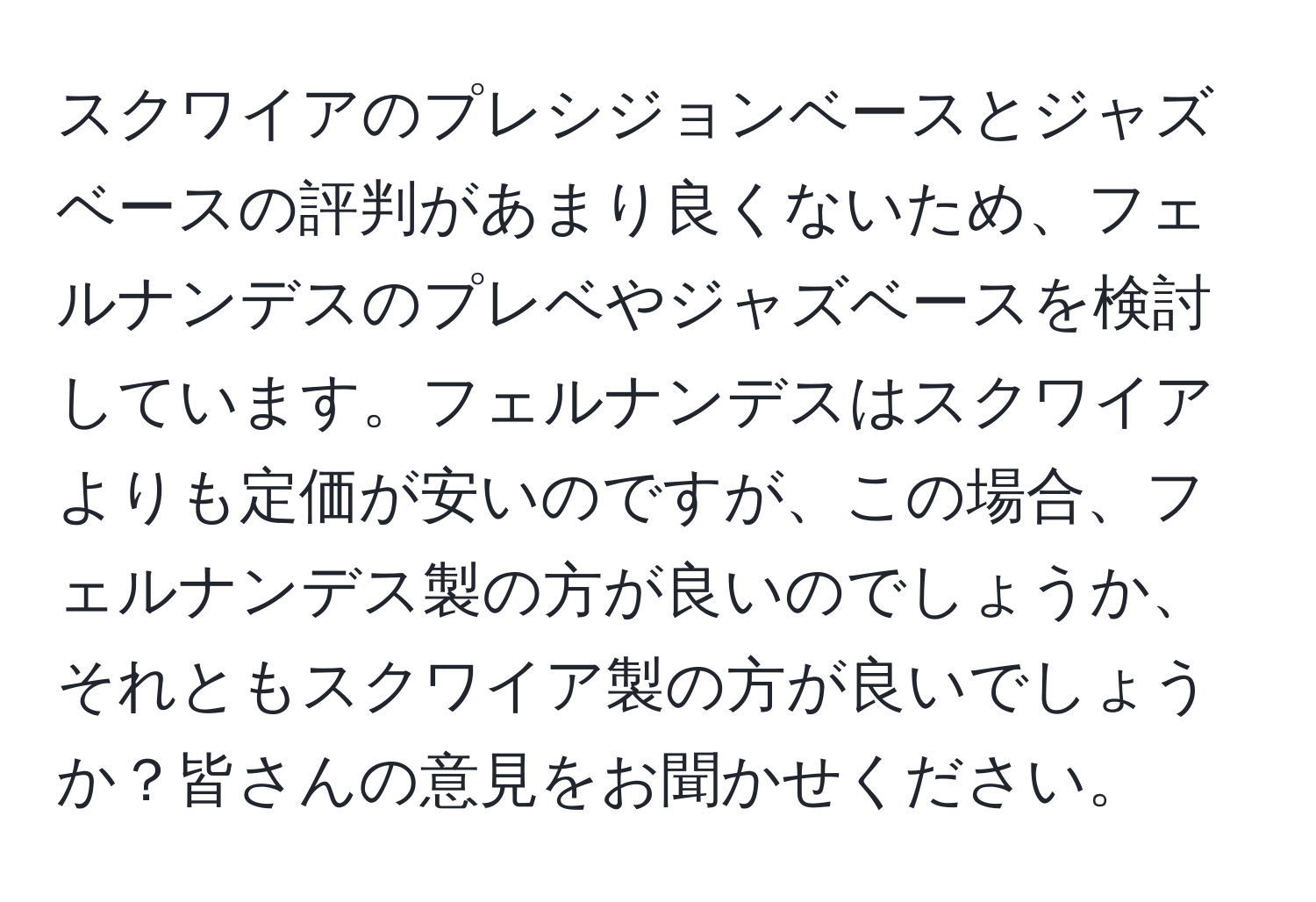 スクワイアのプレシジョンベースとジャズベースの評判があまり良くないため、フェルナンデスのプレベやジャズベースを検討しています。フェルナンデスはスクワイアよりも定価が安いのですが、この場合、フェルナンデス製の方が良いのでしょうか、それともスクワイア製の方が良いでしょうか？皆さんの意見をお聞かせください。