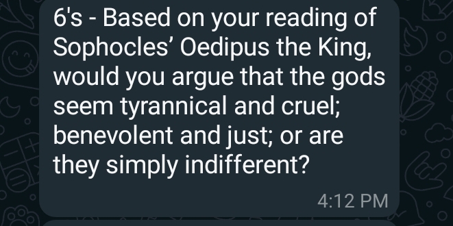 6's - Based on your reading of 
Sophocles’ Oedipus the King, 
would you argue that the gods 
seem tyrannical and cruel; 
benevolent and just; or are 
they simply indifferent? 
4:12 PM