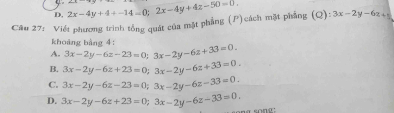 D. 2x-4y+4+-14=0; 2x-4y+4z-50=0. ∠ _aA 
Câu 27: Viết phương trình tổng quát của mặt phẳng (P)cách mặt phẳng (Q): 3x-2y-6z+5
khoảng bằng 4:
A. 3x-2y-6z-23=0; 3x-2y-6z+33=0.
B. 3x-2y-6z+23=0; 3x-2y-6z+33=0.
C. 3x-2y-6z-23=0; 3x-2y-6z-33=0.
D. 3x-2y-6z+23=0; 3x-2y-6z-33=0.