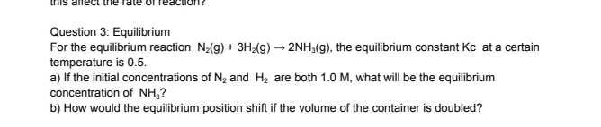 this affect the rate ofreaction? 
Question 3: Equilibrium 
For the equilibrium reaction N_2(g)+3H_2(g)to 2NH_3(g) , the equilibrium constant Kc at a certain 
temperature is 0.5. 
a) If the initial concentrations of N_2 and H_2 are both 1.0 M, what will be the equilibrium 
concentration of NH_3 ? 
b) How would the equilibrium position shift if the volume of the container is doubled?