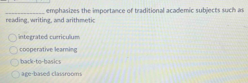 emphasizes the importance of traditional academic subjects such as
reading, writing, and arithmetic
integrated curriculum
cooperative learning
back-to-basics
age-based classrooms