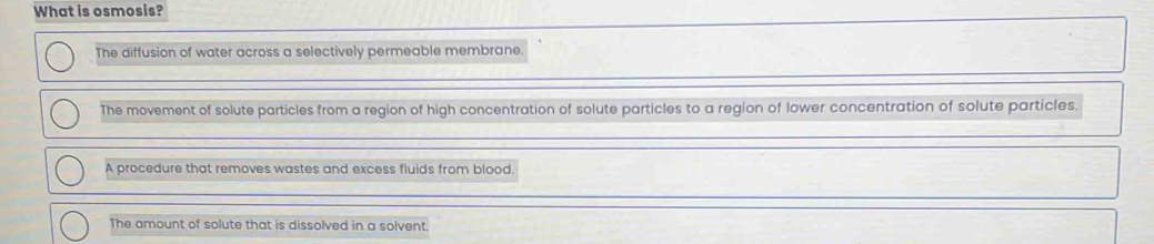 What is osmosis?
The diffusion of water across a selectively permeable membrane
The movement of solute particles from a region of high concentration of solute particles to a region of lower concentration of solute particles.
A procedure that removes wastes and excess fluids from blood.
The amount of solute that is dissolved in a solvent.