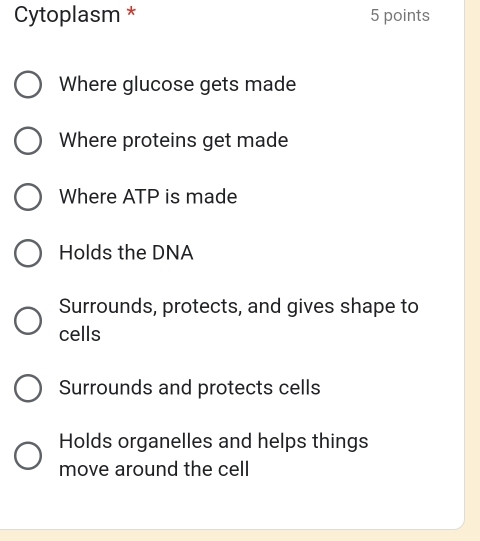 Cytoplasm * 5 points
Where glucose gets made
Where proteins get made
Where ATP is made
Holds the DNA
Surrounds, protects, and gives shape to
cells
Surrounds and protects cells
Holds organelles and helps things
move around the cell