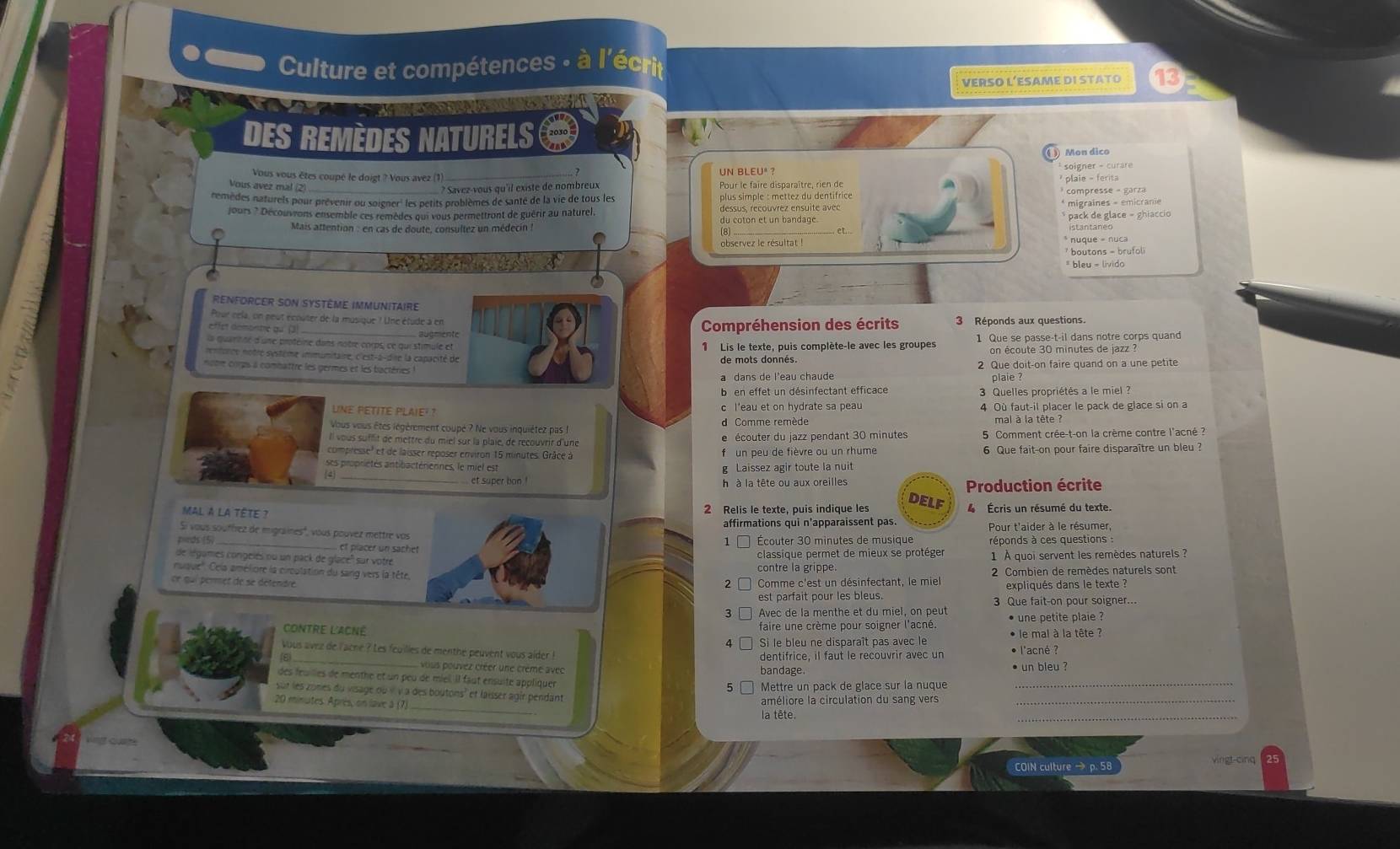 Culture et compétences : à l'écrit
VERSO L’ESAME DI STATO 13
a  
DES REMèDES NAturELS
Mon dico
Vous vous êtes coupé le doigt ? Vous avez (1) UN BLEUº ?  soigner - curare 
Vous avez mal (2) * Savez-vous qu'il existe de nombreux Pour le faire disparaître, rien de * plale - ferita
remèdes naturels pour prévenir ou soigner' les petits problèmes de santé de la vie de tous les plus simple : mettez du dentifrice * compresse - garza
jours ? Découvrons ensemble ces remèdes qui vous permettront de guérir au naturel dessus, recouvrez ensuite avec * migraines - emicranie
du coton et un bandage.
Mais attention : en cas de doute, consultez un médecin  : _* nuque = nuca * pack de glace - ghiaccio
istantaneo
(8 .....-
observez le résultat !
* boutons - brufoli
* bleu = livido
REnfOrCer son Système immunitaire
Prur cela, un peut écouter de la musique ? Une étude à en 3 Réponds aux questions.
effet démontre qu (3)
_ augmente Compréhension des écrits
la quaritne d'une protéine dans notre corps, ce qui stimule et 1 Lis le texte, puis complète-le avec les groupes 1 Que se passe-t-il dans notre corps quand
on écoute 30 minutes de jazz ?
rentorce notre système immunitaire, c'est-a-dire la capacité de de mots donnés.
note corps à combattre les germes et les bactéries l 2 Que doit-on faire quand on a une petite
a dans de l'eau chaude
plaie ?
b en effet un désinfectant efficace  3 Quelles propriétés a le miel ?
UNE PETITE PLAIE²  ? c l'eau et on hydrate sa peau 4 Où faut-il placer le pack de glace si on a
Vous vous êtes légérement coupé ? Ne vous inquiétez pas d Comme remède
Il vous suffit de mettre du miel sur la plaie, de recouvrir d'une e écouter du jazz pendant 30 minutes 5 Comment crée-t-on la crème contre l'acné :
compresse' et de laisser reposer environ 15 minutes. Grâce à f un peu de fièvre ou un rhume 6 Que fait-on pour faire disparaître un bleu ?
es propriétés antibactériennes, le miel est g Laissez agir toute la nuit
_et super bon ! h à la tête ou aux oreiles DELF Production écrite
Mal à la tête ?
2 Relis le texte, puis indique les   Écris un résumé du texte.
affirmations qui n'apparaissent pas. Pour t'aider à le résumer
Si vous souffrez de migraines", vous pouvez mettre vos
1 □ Écouter 30 minutes de musique réponds à ces questions :
ponds (5) _et placer un sach
de légames congelés ou un pack de glacé'' sur votréclassique permet de mieux se protéger
nuaue''. Cla améliore la circulation du sang vers la tête,contre la grippe. 1 À quoi servent les remèdes naturels ?
ce qui permet de se détendre2 Comme c'est un désinfectant, le miel  2 Combien de remèdes naturels sont
expliqués dans le texte ?
est parfait pour les bleus. 3 Que fait-on pour soigner...
3 Avec de la menthe et du miel, on peut
Contre l'ACNé faire une crème pour soigner l'acné. * une petite plaie ?
4 Si le bleu ne disparaît pas avec le * le mal à la tête ?
Vous avez de l'acne ? Les feuilles de menthé peuvent vous alder ! dentifrice, il faut le recouvrir avec un • l'acné ?
(6 _ vous pouvez créer une crême avec bandage. ● un bleu ?
des feuilles de menthe et un peu de miel. Il faut ensuité appliquer
Mettre un pack de glace sur la nuque
_
_
sur les zones du visage où ν ν à des boutons' et laisser agir pendant
20 minutes. Après, on lave à (7)
améliore la circulation du sang vers_
la tête.
COIN culture → p. 58  vingt cinq