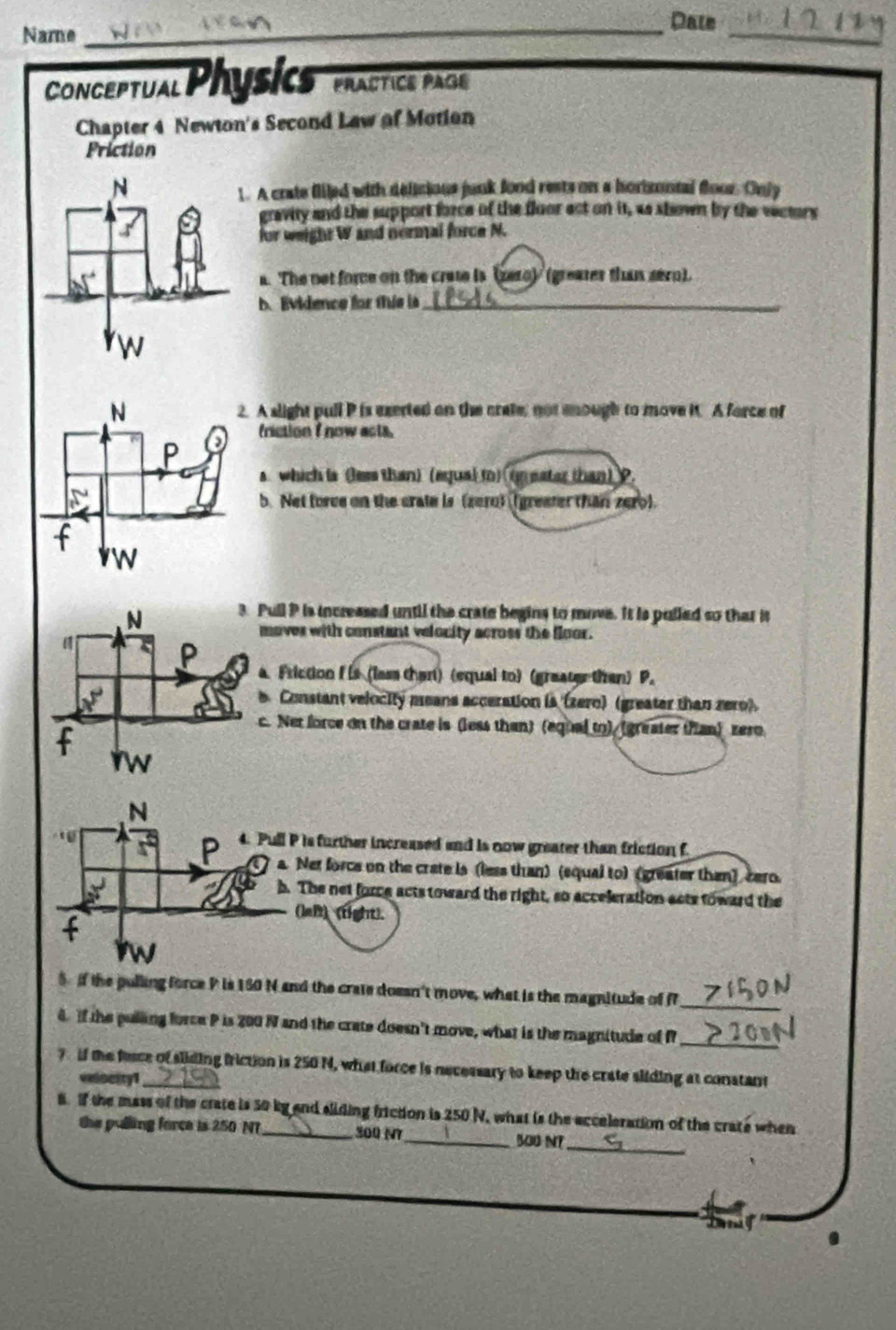 Name_
Dale
_
Conceptual Physics PrACTICE PAGE
Chapter 4 Newton's Second Lew of Motion
Priction
. A crate fliled with delisious junk food rests on a horizontal foor. Only
gravity and the support force of the floor act on it, as shown by the vectors
for weight W and normal force N.
a. The not force on the crate is (zero) (greater than sern).
b. Evidence for thie ls_
A slight pull P is exerted on the crete, not enough to move it. A force of
friction f now acta.
a which is (lem than) (equa) to) (geater than) ?.
b. Net force on the crate is (zero) (greater than zero).
Pull P is incressed until the crate begins to move. It is pulled so that it
moves with constant velocity across the floor.
a. Friction f is (lass than) (equal to) (greater then) P.
Constant velocity means acceration is (zero) (greater than zero).
c. Net force on the crate is (less than) (equal to) (greater than) zero
 N/x^2  P 4. Pull P is further increased and is now greater than friction f
a. Net force on the crate is (less than) (equal to) (greater than) cero.
x^2 h. The net force acts toward the right, so acceleration acts toward the
(left) (right).
f
Iw
_
5 if the pulling force P is 160 N and the crate doesn't move, what is the magnitude of f
4. If the pulling force P is 200 N and the crate doesn't move, what is the magnitude of P_
? if the farce of sliding friction is 250 N, what force is necessary to keep the crate sliding at constant
velocity1
8. If the mass of the crate is 50 ky and sliding friction is 250 N, what is the acceleration of the crate when
the pulling force is 250 NT 500 17_ 500 N?_