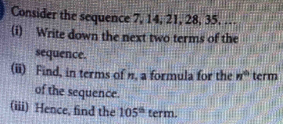 Consider the sequence 7, 14, 21, 28, 35, … 
(i) Write down the next two terms of the 
sequence. 
(ii) Find, in terms of n, a formula for the n^(th) term 
of the sequence. 
(iii) Hence, find the 105^(th) term.