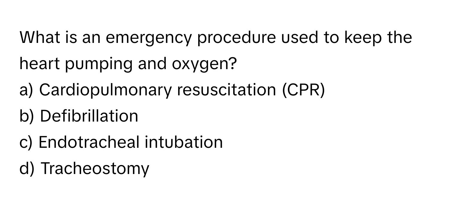 What is an emergency procedure used to keep the heart pumping and oxygen?

a) Cardiopulmonary resuscitation (CPR)
b) Defibrillation
c) Endotracheal intubation
d) Tracheostomy