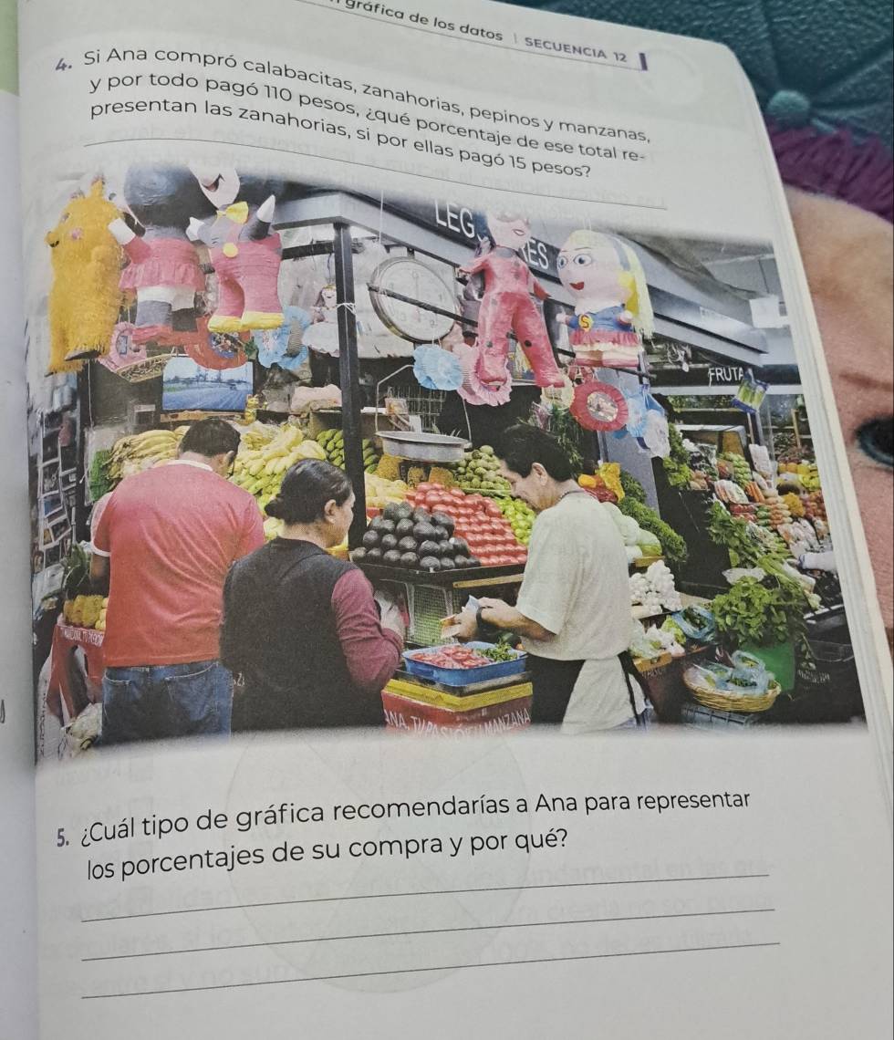 gráfica de los datos SECUENCIA 12 
4. Si Ana compró calabacitas, zanahorias, pepinos y manzanas 
y por todo pagó 110 pesos, ¿qué porcenta 
presentan las zanahorias, si por ellas pagó 15 pesos? 
5. ¿Cuál tipo de gráfica recomendarías a Ana para representar 
_ 
los porcentajes de su compra y por qué? 
_ 
_