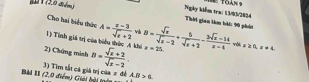 (2,0 điểm) 
MuK: TOàn 9 
Ngày kiểm tra: 13/03/2024 
Thời gian làm bài: 90 phút 
Cho hai biều thức A= (x-3)/sqrt(x)+2  và B= sqrt(x)/sqrt(x)-2 + 5/sqrt(x)+2 - (3sqrt(x)-14)/x-4  với x≥ 0, x!= 4. 
1) Tính giá trị của biểu thức A khi x=25. 
2) Chứng minh B= (sqrt(x)+2)/sqrt(x)-2 . 
3) Tìm tất cả giá trị của x đề A. B>6. 
Bài II (2,0 điểm) Giải bài toán