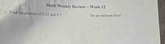 Math Weekly Review - Week 12 
1. Find the product of 0.32 and 9.7 Do an estimate first!