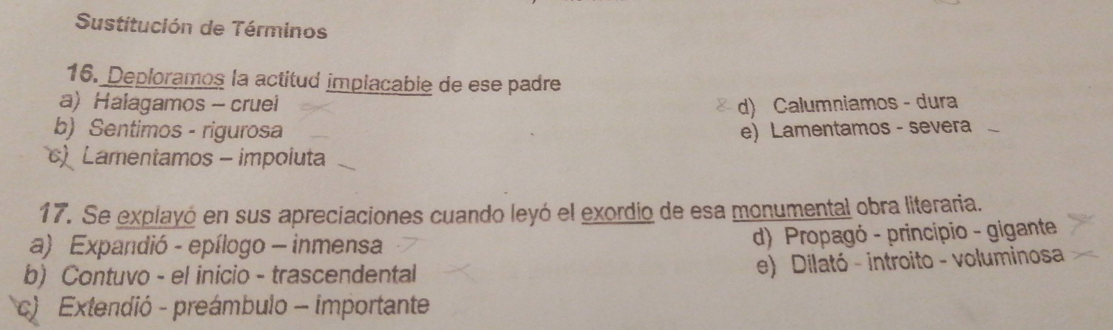 Sustitución de Términos
16. Deploramos la actitud implacable de ese padre
a) Halagamos - cruei d) Calumniamos - dura
b) Sentimos - rigurosa e) Lamentamos - severa 、
) Lamentamos - impoluta
17. Se explayó en sus apreciaciones cuando leyó el exordio de esa monumental obra literaria.
a) Expandió - epílogo - inmensa
d) Propagó - principio - gigante
b) Contuvo - el inicio - trascendental
e) Dilató - introito - voluminosa
c) Extendió - preámbulo - importante