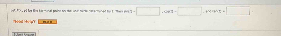 Let P(x,y) be the terminal point on the unit circle determined by t. Then sin (t)=□ , cos (t)=□ , and tan (t)=□. 
Need Help? Read it 
Submit Answer