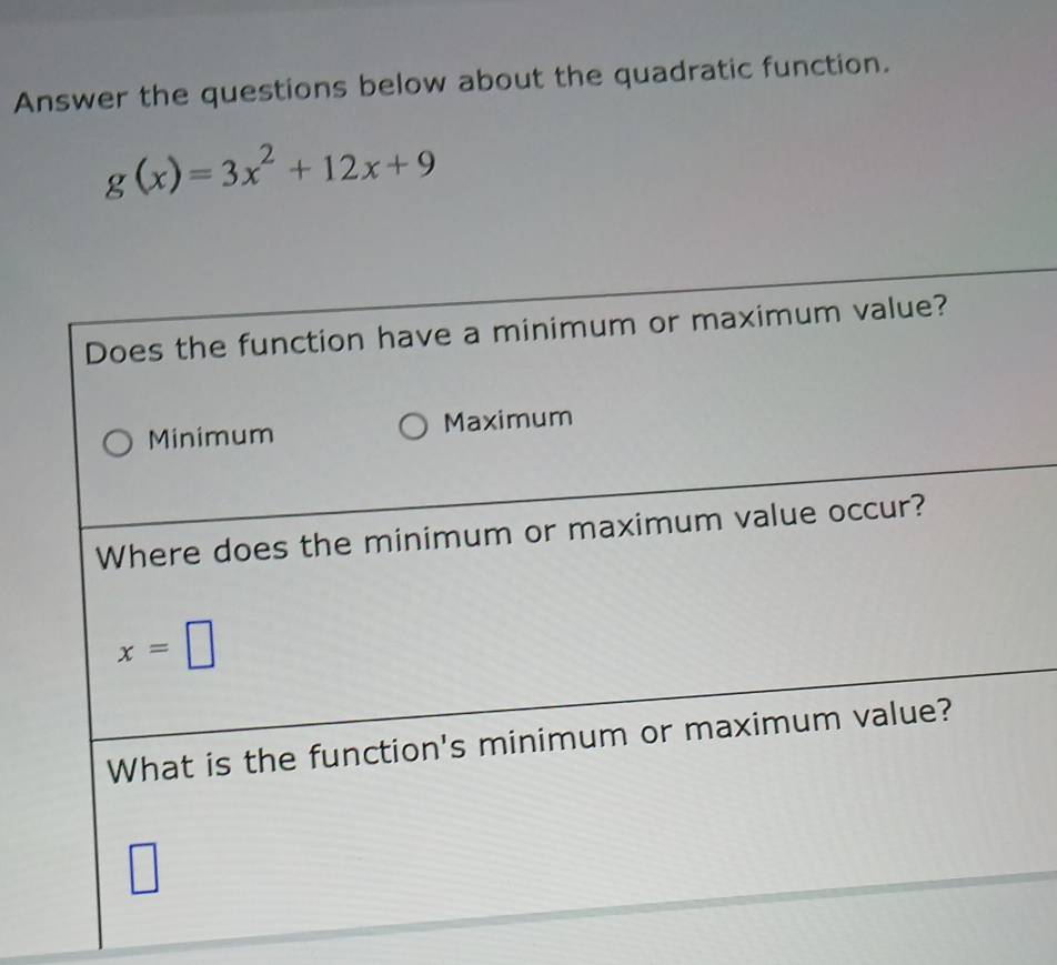 Answer the questions below about the quadratic function.
g(x)=3x^2+12x+9
Does the function have a minimum or maximum value?
Minimum Maximum
Where does the minimum or maximum value occur?
x=□
What is the function's minimum or maximum value?
□