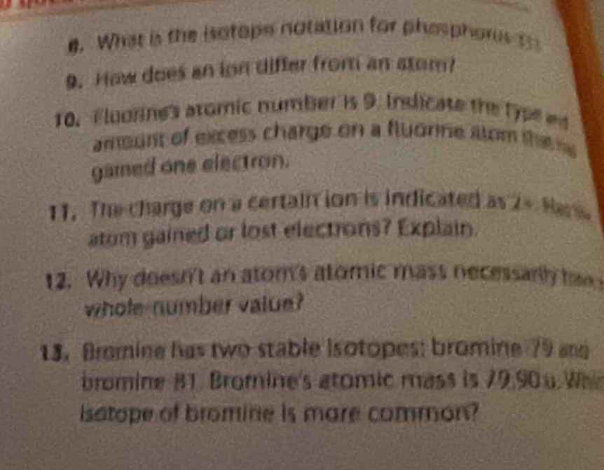 What is the isotope notation for phesphores 1 
9. How does an ion differ from an atom? 
10. Fluorne's aromic number is 9. Indicate the type ed 
amount of excess charge on a fluorne stom the e 
gaied one electron. 
11. The charge on a certain ion is indicated as 2 - Mara 
atom gained or lost electrons? Explain. 
12. Why doesn't an atom's atomic mass necessarly ha 
whole-number value? 
13. Bromine has two stable Isotopes; bromine 79 and 
bromine B1. Bromine's atomic mass is 79, 90 u We 
isatope of bromine is more common?