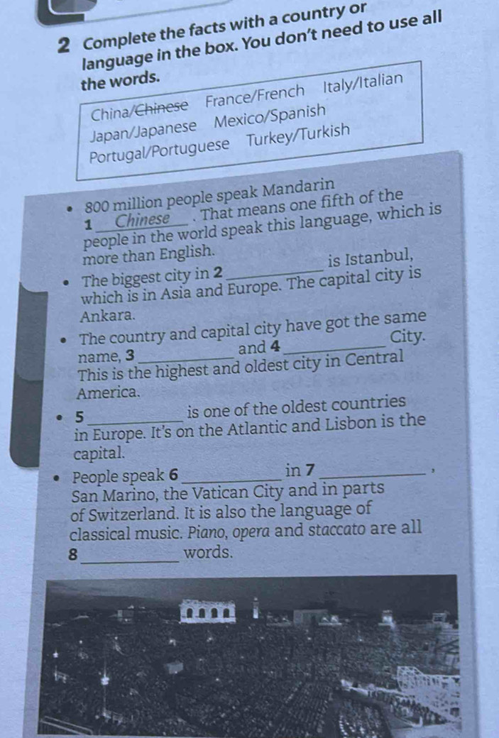 Complete the facts with a country or 
language in the box. You don’t need to use all 
the words. 
China/Chinese France/French Italy/Italian 
Japan/Japanese Mexico/Spanish 
Portugal/Portuguese Turkey/Turkish
800 million people speak Mandarin 
1 Chinese . That means one fifth of the 
people in the world speak this language, which is 
more than English. 
The biggest city in 2 _ is Istanbul, 
which is in Asia and Europe. The capital city is 
Ankara. 
The country and capital city have got the same 
City. 
name, 3 _and 4 _ 
This is the highest and oldest city in Central 
America. 
5 is one of the oldest countries 
in Europe. It's on the Atlantic and Lisbon is the 
capital. 
People speak 6 _in 7 _ 
San Marino, the Vatican City and in parts 
of Switzerland. It is also the language of 
classical music. Piano, opera and staccato are all 
8_ words.