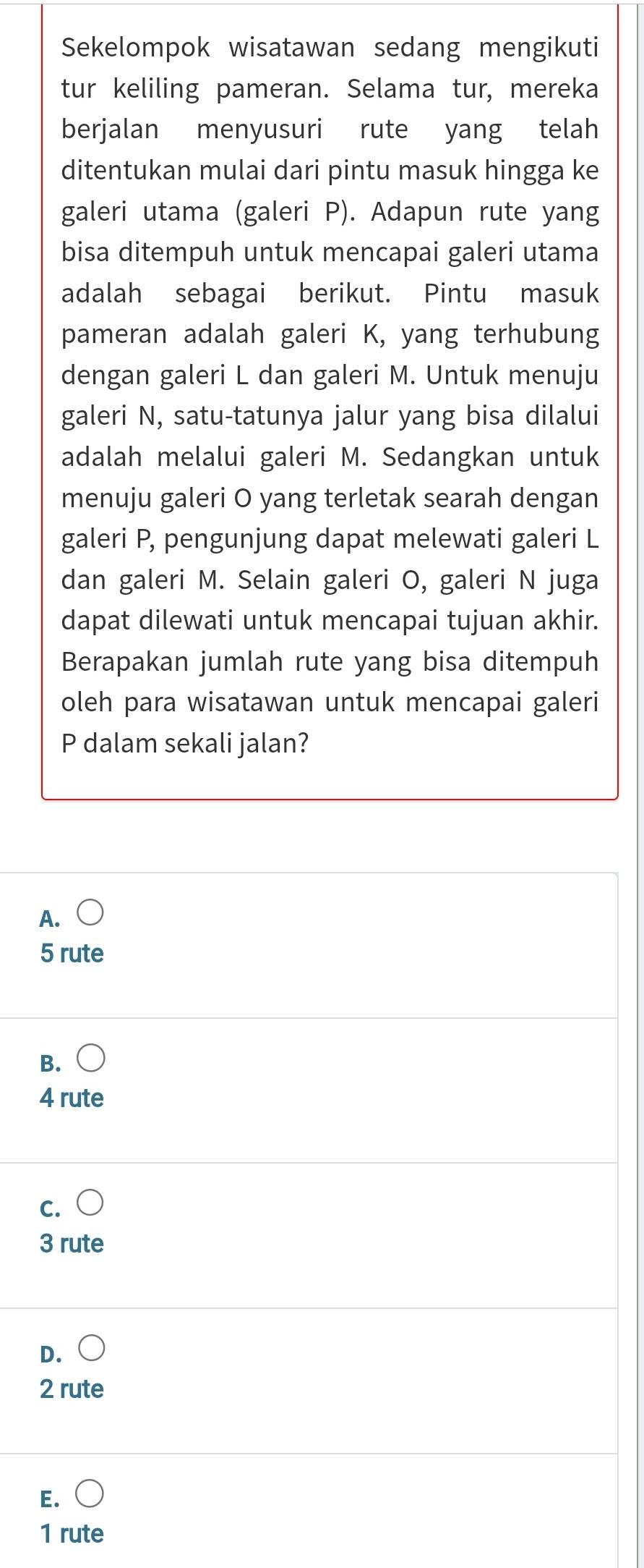 Sekelompok wisatawan sedang mengikuti
tur keliling pameran. Selama tur, mereka
berjalan menyusuri rute yang telah
ditentukan mulai dari pintu masuk hingga ke
galeri utama (galeri P). Adapun rute yang
bisa ditempuh untuk mencapai galeri utama
adalah sebagai berikut. Pintu masuk
pameran adalah galeri K, yang terhubung
dengan galeri L dan galeri M. Untuk menuju
galeri N, satu-tatunya jalur yang bisa dilalui
adalah melalui galeri M. Sedangkan untuk
menuju galeri O yang terletak searah dengan
galeri P, pengunjung dapat melewati galeri L
dan galeri M. Selain galeri O, galeri N juga
dapat dilewati untuk mencapai tujuan akhir.
Berapakan jumlah rute yang bisa ditempuh
oleh para wisatawan untuk mencapai galeri
P dalam sekali jalan?
A. bigcirc
5 rute
B.
4 rute
C.
3 rute
D.
2 rute
E. (
1 rute