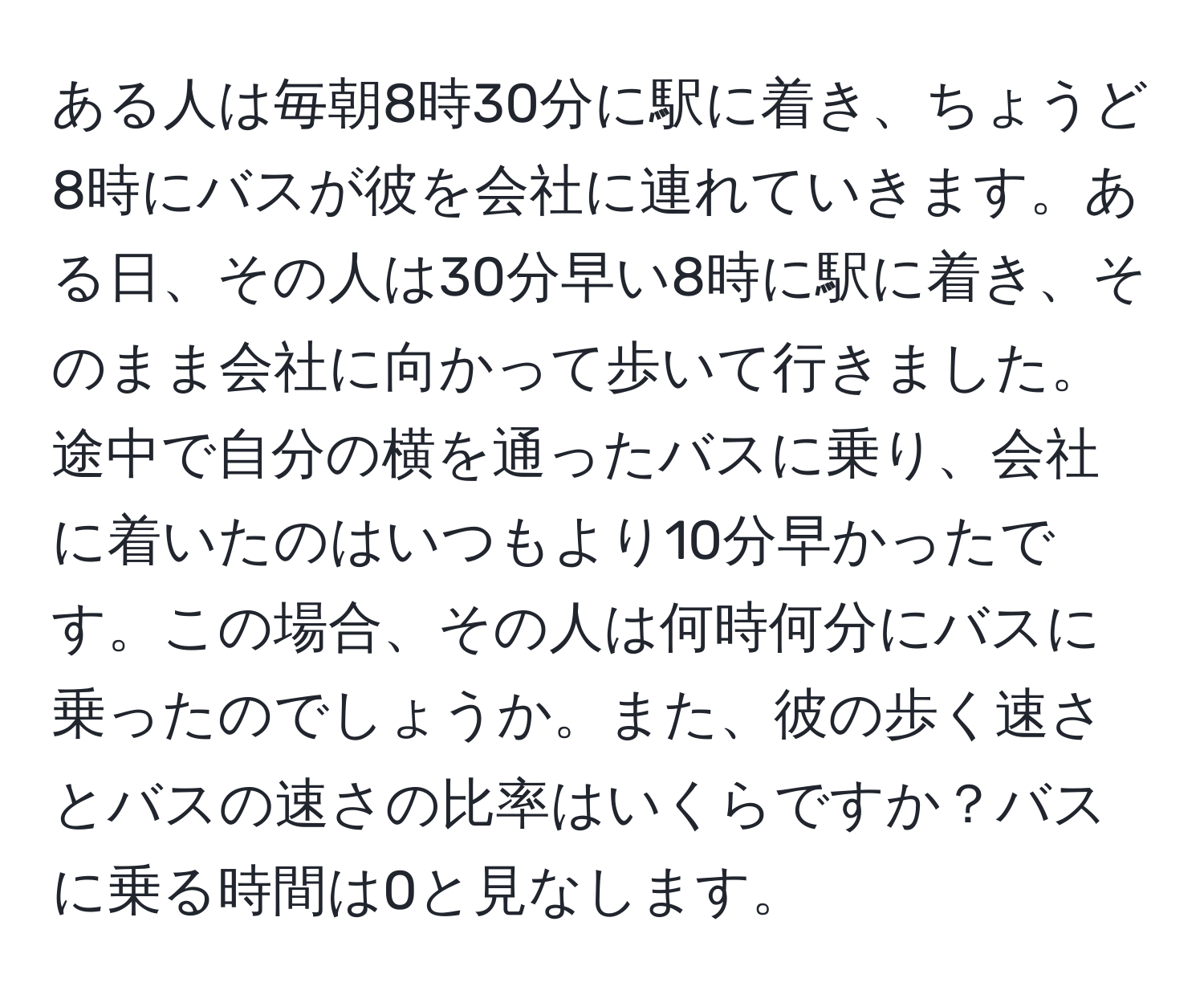 ある人は毎朝8時30分に駅に着き、ちょうど8時にバスが彼を会社に連れていきます。ある日、その人は30分早い8時に駅に着き、そのまま会社に向かって歩いて行きました。途中で自分の横を通ったバスに乗り、会社に着いたのはいつもより10分早かったです。この場合、その人は何時何分にバスに乗ったのでしょうか。また、彼の歩く速さとバスの速さの比率はいくらですか？バスに乗る時間は0と見なします。