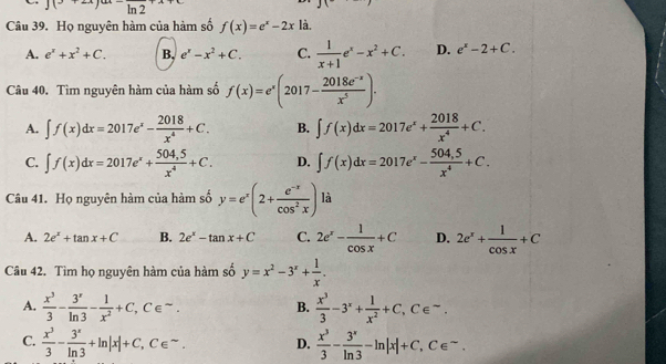 J(°^-h
Câu 39. Họ nguyên hàm của hàm số f(x)=e^x-2x là.
A. e^x+x^2+C. B, e^x-x^2+C. C.  1/x+1 e^x-x^2+C. D. e^x-2+C.
Câu 40. Tìm nguyên hàm của hàm số f(x)=e^x(2017- (2018e^(-x))/x^5 ).
A. ∈t f(x)dx=2017e^x- 2018/x^4 +C. B. ∈t f(x)dx=2017e^x+ 2018/x^4 +C.
C. ∈t f(x)dx=2017e^x+ (504,5)/x^4 +C. D. ∈t f(x)dx=2017e^x- (504,5)/x^4 +C.
Câu 41. Họ nguyên hàm của hàm số y=e^x(2+ (e^(-x))/cos^2x ) là
A. 2e^x+tan x+C B. 2e^x-tan x+C C. 2e^x- 1/cos x +C D. 2e^x+ 1/cos x +C
Câu 42. Tìm họ nguyên hàm của hàm số y=x^2-3^x+ 1/x .
A.  x^3/3 - 3^x/ln 3 - 1/x^2 +C,C∈^(∈fty).  x^3/3 -3^x+ 1/x^2 +C,C∈^-.
B.
C.  x^3/3 - 3^x/ln 3 +ln |x|+C,C∈^(sim). D.  x^3/3 - 3^x/ln 3 -ln |x|+C,C∈^-.