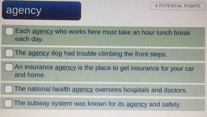 POTENTIAL POINTS 
agency 
Each agency who works here must take an hour lunch break 
each day. 
The agency dog had trouble climbing the front steps. 
An insurance agency is the place to get insurance for your car 
and home. 
The national health agency oversees hospitals and doctors. 
The subway system was known for its agency and safety.