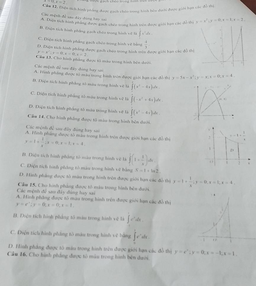 x=0,x=2. g được gạch chéo trong hình trên tu
Câu 12. Diện tích hình phẳng được gạch chéo trong hình bên dưới được giới hạn các đồ thị
Các mệnh đề sau đây đúng hay sai
A. Diện tích hình phẳng được gạch chéo trong hình trên được giới hạn các đồ thị y=x^2;y=0;x=1;x=2.
B. Diện tích hình phảng gạch chéo trong hình vẽ là ∈tlimits _x^(2e^2)dx.
C. Diện tích hình phẳng gạch chéo trong hình vẽ bằng  4/3 .
D. Diện tích hình phẳng được gạch chéo trong hình trên được giới hạn các đồ thị
y=x^2;y=0;x=0;x=2.
Câu 13. Cho hình phẳng được tô màu trong hình bên dưới.
Các mệnh de sau đây đúng hay sai
A. Hình phẳng được tô màu trong hình trên được giới hạn các đồ thị y=5x-x^2;y=x;x=0;x=4.
B. Diện tích hình phẳng tô màu trong hình vẽ là ∈tlimits _4^(3(x^2)-4x)dx.
C. Diện tích hình phẳng tô màu trong hình vẽ là ∈t (-x^2+4x)dx.
D. Diện tích hình phẳng tố màu trong hình vẽ là ∈tlimits _4^((x^2)-4x)dx.
Câu 14. Cho hình phẳng được tô màu trong hình bên dưới.
Các mệnh để sau đây đũng hay sai
A. Hình phẳng được tô mẫu trong hình trên được giới hạn các đồ thị
y=1+ 1/x ;x=0;x=1;x=4.
B. Diện tích hình phẳng tô màu trong hình vẽ là ∈tlimits _1^(2(1+frac 1)x)dx.
C. Diện tích hình phẳng tô màu trong hình vẽ bằng S=1+ln 2.
D. Hình phẳng được tô màu trong hình trên được giới hạn các đồ thị y=1+ 1/x ;y=0;x=1;x=4.
Câu 15. Cho hình phẳng được tô màu trong hình bên dưới.
Các mệnh để sau đầy đủng hay sai
A. Hình phăng được tô màu trong hình trên được giới hạn các đồ thị
y=e^x;y=0;x=0;x=1.
B. Diện tích hình phẳng tô màu trong hình vẽ là ∈t _1^(1e^x)dx.
C. Diện tích hình phẳng tô màu trong hình vẽ bằng ∈tlimits _0^(1e^x)dx.
D. Hình phẳng được tô màu trong hình trên được giới hạn các đồ thị y=e^x;y=0;x=-1;x=1.
Câu 16, Cho hình phẳng được tô màu trong hình bên dưới.