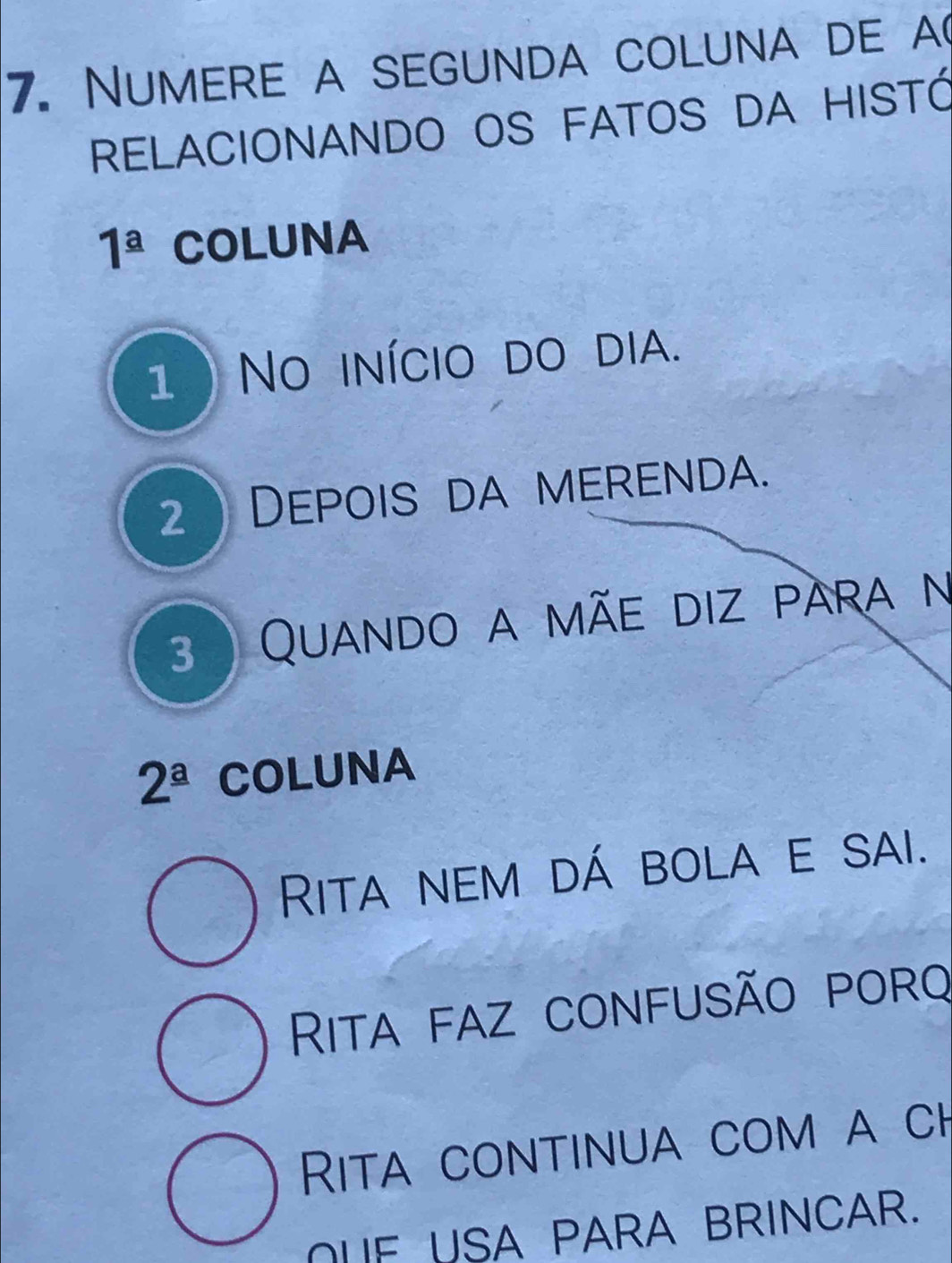 Numere a segunda coluna de a(
RELACIONANDO OS FATOS DA HISTÓ
1^(_ a) COLUNA
1 ) No início do dia.
2 Depois da merenda.
3 ) Quando a mãe diz para n
2^(_ a) COLUNA
Rita nem dá bola e sai.
Rita faz confusão porq
Rita continua com a ch
OUF USA PARA BRINCAR.