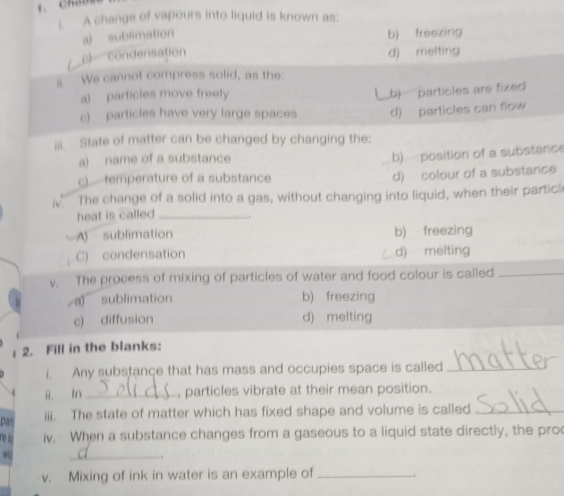 A change of vapours into liquid is known as:
a) sublimation b) freezing
c) condensation d) melting
ii. We cannot compress solid, as the
a) particles move freely
c) particles have very large spaces b) particles are fixed
d) particles can flow
iii. State of matter can be changed by changing the:
a) name of a substance
b) position of a substance
c)temperature of a substance
d) colour of a substance
i. The change of a solid into a gas, without changing into liquid, when their particl
heat is called _
..
A sublimation b) freezing
C) condensation d) melting
v. The process of mixing of particles of water and food colour is called_
a) sublimation b) freezing
c) diffusion d) melting
2. Fill in the blanks:
i. Any substance that has mass and occupies space is called_
i ln _, particles vibrate at their mean position.
pas iii. The state of matter which has fixed shape and volume is called_
re s iv. When a substance changes from a gaseous to a liquid state directly, the pro
wis _.
v. Mixing of ink in water is an example of_