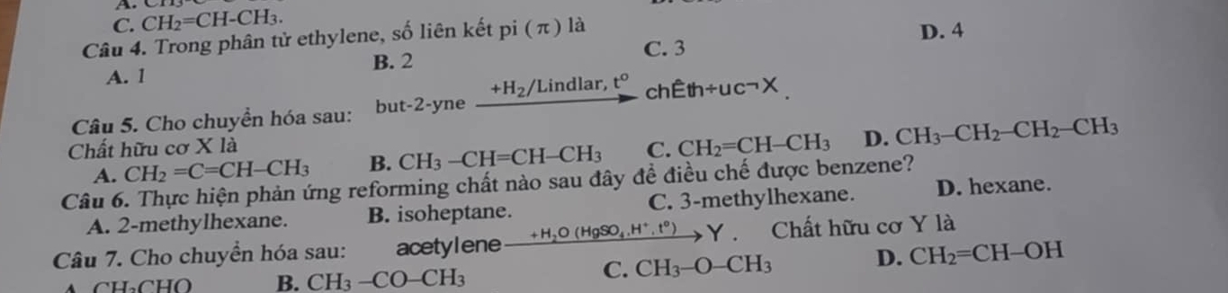 C. CH_2=CH-CH_3. 
Câu 4. Trong phân tử ethylene, số liên kết pi(π ) là D. 4
B. 2 C. 3
A. 1 t° ch
+H_2/ Lindlar,
Câu 5. Cho chuyển hóa sau: but- 2-vn e Eth/ uc^(-1X.) 
Chất hữu cơ Xla
A. CH_2=C=CH-CH_3 B. CH_3-CH=CH-CH_3 C. CH_2=CH-CH_3 D. CH_3-CH_2-CH_2-CH_3
Câu 6. Thực hiện phản ứng reforming chất nào sau đây đề điều chế được benzene? D. hexane.
A. 2 -methylhexane. B. isoheptane. C. 3 -methylhexane.
Câu 7. Cho chuyển hóa sau: acetylene xrightarrow +H_2O(HgSO_4.H^+.t^0)Y . Chất hữu cơ Y là
B. CH_3-CO-CH_3 C. CH_3-O-CH_3
D. CH_2=CH-OH