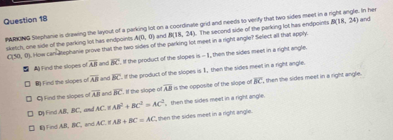 PARKING Stephanie is drawing the layout of a parking lot on a coordinate grid and needs to verify that two sides meet in a right angle. In her and
A(0,0) and B(18,24). The second side of the parking lot has endpoints B(18,24)
sketch, one side of the parking lot has endpoints . How can atephanie prove that the two sides of the parking lot meet in a right angle? Select all that apply.
C(50,0)
A) Find the slopes of overline AB and overline BC. If the product of the slopes is -1, then the sides meet in a right angle.
B) Find the slopes of overline AB and overline BC. If the product of the slopes is 1, then the sides meet in a right angle.
C) Find the slopes of overline AB and overline BC. If the slope of overline AB is the opposite of the slope of overline BC then the sides meet in a right angle.
D) Find AB, BC, and AC. If AB^2+BC^2=AC^2 , then the sides meet in a right angle.
E) Find AB, BC, and AC. If AB+BC=AC ', then the sides meet in a right angle.