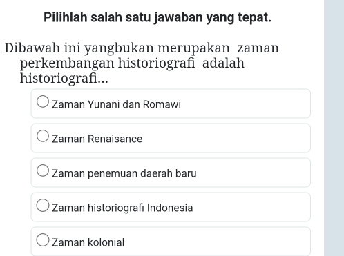 Pilihlah salah satu jawaban yang tepat.
Dibawah ini yangbukan merupakan zaman
perkembangan historiografì adalah
historiografi...
Zaman Yunani dan Romawi
Zaman Renaisance
Zaman penemuan daerah baru
Zaman historiografı Indonesia
Zaman kolonial