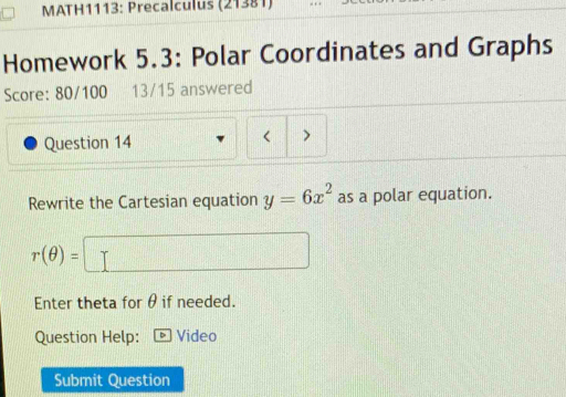 MATH1113: Precalculus (21381) 
Homework 5.3: Polar Coordinates and Graphs 
Score: 80/100 13/15 answered 
Question 14 < 
Rewrite the Cartesian equation  y=6x^2 as a polar equation.
r(θ )=
Enter theta for θ if needed. 
Question Help: Video 
Submit Question