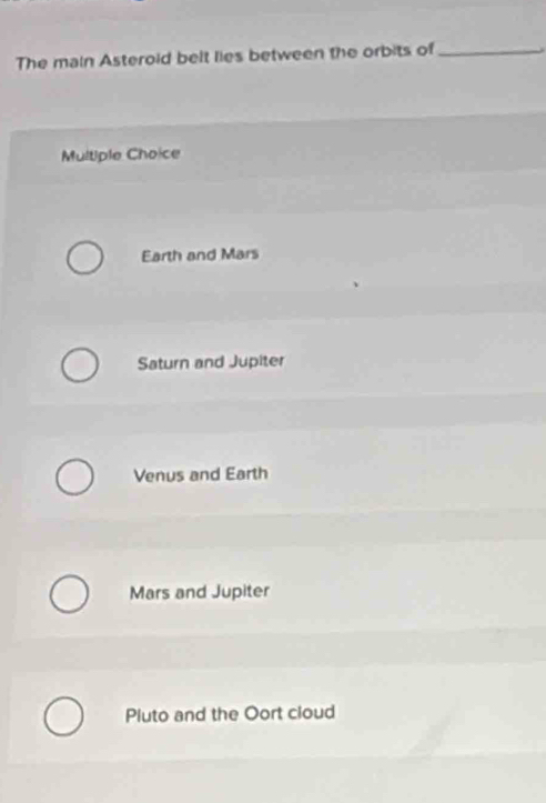 The main Asteroid belt lies between the orbits of_
Multiple Choice
Earth and Mars
Saturn and Jupiter
Venus and Earth
Mars and Jupiter
Pluto and the Oort cloud