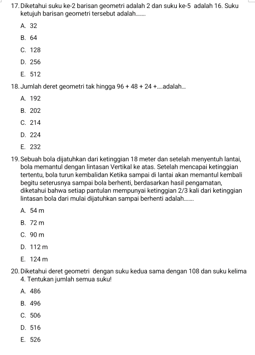 Diketahui suku ke- 2 barisan geometri adalah 2 dan suku ke -5 adalah 16. Suku
ketujuh barisan geometri tersebut adalah.......
A. 32
B. 64
C. 128
D. 256
E. 512
18. Jumlah deret geometri tak hingga 96+48+24+....adalah...
A. 192
B. 202
C. 214
D. 224
E. 232
19. Sebuah bola dijatuhkan dari ketinggian 18 meter dan setelah menyentuh lantai,
bola memantul dengan lintasan Vertikal ke atas. Setelah mencapai ketinggian
tertentu, bola turun kembalidan Ketika sampai di lantai akan memantul kembali
begitu seterusnya sampai bola berhenti, berdasarkan hasil pengamatan,
diketahui bahwa setiap pantulan mempunyai ketinggian 2/3 kali dari ketinggian
lintasan bola dari mulai dijatuhkan sampai berhenti adalah.......
A. 54 m
B. 72 m
C. 90 m
D. 112 m
E. 124 m
20. Diketahui deret geometri dengan suku kedua sama dengan 108 dan suku kelima
4. Tentukan jumlah semua suku!
A. 486
B. 496
C. 506
D. 516
E. 526