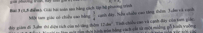 giải phương trình, hay tííh gia
x_1+x_2
Bài 3 (1,5 điểm). Giải bài toán sau bằng cách lập hệ phương trình 
Một tam giác có chiều cao bằng  3/4  cạnh đáy. Nếu chiều cao tăng thêm 3ơm và cạnh 
đảy giảm đi 3 dm thì diện tích của nó tăng thêm 12dm^2. Tính chiều cao và cạnh đáy của tam giác. 
ầm một tấm thứt hình tròn bằng cách cắt từ một miếng gỗ hình vuông 
tiế n xúc với các