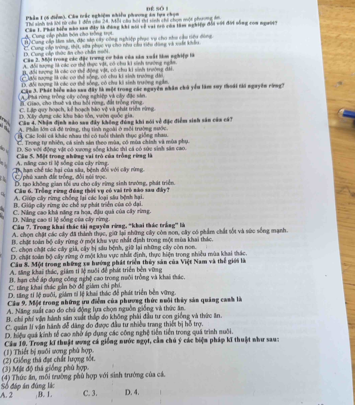 đẻ SÓ 1
Phần I (6 điểm). Câu trắc nghiệm nhiều phương án lựa chọn
Thí sinh trả lời từ câu 1 đến câu 24. Mỗi câu hỏi thí sinh chỉ chọn một phương án.
Câu 1. Phát biểu nào sau đây là đúng khi nói về vai trò của lâm nghiệp đổi với đời sống con người?
A. Cung cấp phân bón cho trồng trọt.
B)Cung cấp lâm sản, đặc sản cây công nghiệp phục vụ cho nhu cầu tiêu dùng.
C. Cung cấp trứng, thịt, sữa phục vụ cho nhu câu tiêu dùng và xuất khẩu.
D. Cung cấp thức ăn cho chăn nuôi.
Câu 2. Một trong các đặc trưng cơ bản của sản xuất lâm nghiệp là
A. đổi tượng là các cơ thể thực vật, có chu kỉ sinh trưởng ngăn.
B. đối tượng là các cơ thể động vật, có chu kì sinh trưởng dài.
C đối tượng là các cơ thể sống, có chu kỉ sinh trưởng dài.
D. đối tượng là các cơ thể sống, có chu kì sinh trưởng ngắn.
Câu 3. Phát biểu nào sau đây là một trong các nguyên nhân chủ yếu làm suy thoái tài nguyên rừng?
A. Phá rừng trồng cây công nghiệp và cây đặc sản.
B. Giao, cho thuê và thu hồi rừng, đất trồng rừng.
C. Lập quy hoạch, kế hoạch bảo vệ và phát triển rừng.
D. Xây dựng các khu bảo tồn, vườn quốc gia.
truye Câu 4. Nhận định nào sau đây không đủng khi nói về đặc điểm sinh sản của cá?
i thể A. Phần lớn cá đẻ trứng, thụ tinh ngoài ở môi trường nước.
B. Các loài cá khác nhau thì có tuổi thành thục giống nhau.
C. Trong tự nhiên, cá sinh sản theo mùa, có mùa chính và mùa phụ.
ào v D. So với động vật có xương sống khác thì cá có sức sinh sản cao.
Câu 5. Một trong những vai trò của trồng rừng là
onla A. nâng cao tỉ lệ sống của cây rừng.
B. hạn chế tác hại của sâu, bệnh đối với cây rừng.
g1 C phủ xanh đất trống, đồi núi trọc.
D. tạo không gian tối ưu cho cây rừng sinh trưởng, phát triển.
Câu 6. Trồng rừng đúng thời vụ có vai trò nào sau đây?
A. Giúp cây rừng chống lại các loại sâu bệnh hại.
the
B. Giúp cây rừng ức chế sự phát triển của cỏ dại.
C. Nâng cao khả năng ra họa, đậu quả của cây rừng.
D. Nâng cao tỉ lệ sống của cây rừng.
Câu 7. Trong khai thác tài nguyên rừng, “khai thác trắng” là
A. chọn chặt các cây đã thành thục, giữ lại những cây còn non, cây có phẩm chất tốt và sức sống mạnh.
B. chặt toàn bộ cây rừng ở một khu vực nhất định trong một mùa khai thác.
C. chọn chặt các cây giả, cây bị sâu bệnh, giữ lại những cây còn non.
D. chặt toàn bộ cây rừng ở một khu vực nhất định, thực hiện trong nhiều mùa khai thác.
Câu 8. Một trong những xu hướng phát triển thủy sản của Việt Nam và thế giới là
A. tăng khai thác, giảm tỉ lệ nuôi để phát triển bền vững
B. hạn chế áp dụng công nghệ cao trong nuôi trồng và khai thác.
C. tăng khai thác gần bờ để giảm chi phí.
D. tăng tỉ lệ nuôi, giảm tỉ lệ khai thác để phát triển bền vững.
Câu 9. Một trong những ựu điểm của phương thức nuôi thủy sản quảng canh là
A. Năng suất cao do chủ động lựa chọn nguồn giống và thức ăn.
B. chí phí vận hành sản xuất thấp do không phải đầu tư con giống và thức ăn.
C. quản lí vận hành dễ dàng do được đầu tư nhiều trang thiết bị hỗ trợ.
D. hiệu quả kính tế cao nhở áp dụng các công nghệ tiến tiến trong quá trình nuôi.
Câu 10. Trong kĩ thuật ương cá giống nước ngọt, cần chú ý các biện pháp kĩ thuật như sau:
(1) Thiết bị nuôi ương phù hợp.
(2) Giống thả đạt chất lượng tốt.
(3) Mật độ thả giống phù hợp.
(4) Thức ăn, môi trường phù hợp với sinh trưởng của cá.
Số đáp án đúng là:
A. 2 B. 1. C. 3. D. 4.