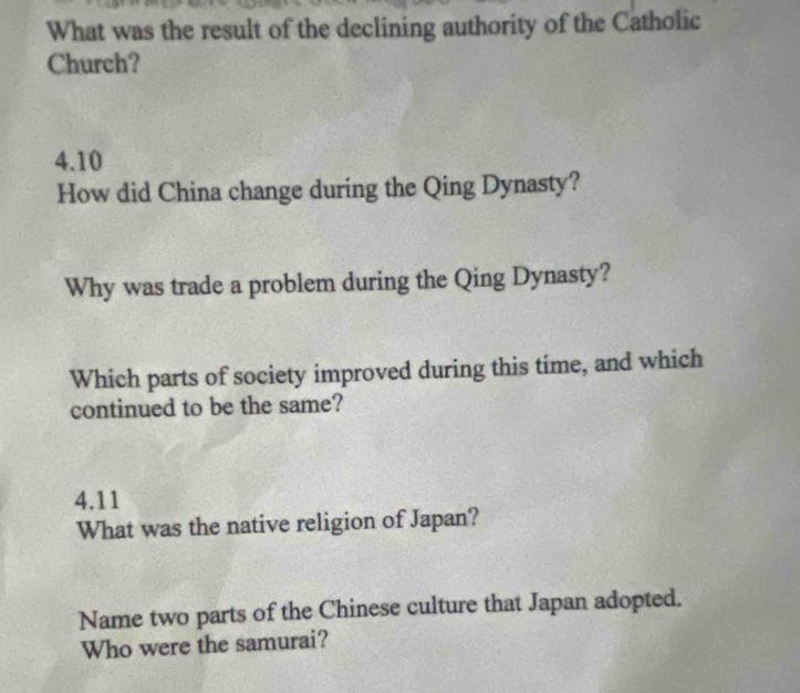 What was the result of the declining authority of the Catholic 
Church?
4.10
How did China change during the Qing Dynasty? 
Why was trade a problem during the Qing Dynasty? 
Which parts of society improved during this time, and which 
continued to be the same?
4.11
What was the native religion of Japan? 
Name two parts of the Chinese culture that Japan adopted. 
Who were the samurai?