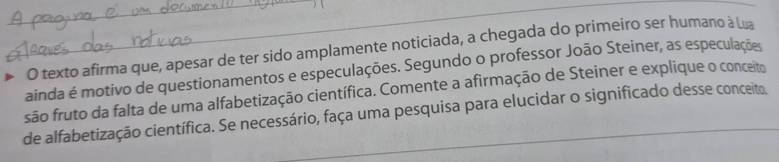 texto afirma que, apesar de ter sido amplamente noticiada, a chegada do primeiro ser humano à Lua 
_ainda é motivo de questionamentos e especulações. Segundo o professor João Steiner, as especulações 
são fruto da falta de uma alfabetização científica. Comente a afirmação de Steiner e explique o conceito 
de alfabetização científica. Se necessário, faça uma pesquisa para elucidar o significado desse conceito.