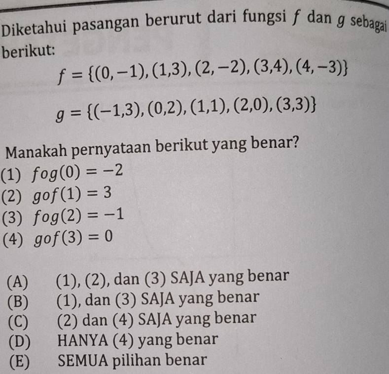 Diketahui pasangan berurut dari fungsi f dan ɡ sebagai
berikut:
f= (0,-1),(1,3),(2,-2),(3,4),(4,-3)
g= (-1,3),(0,2),(1,1),(2,0),(3,3)
Manakah pernyataan berikut yang benar?
(1) fog(0)=-2
(2) gof(1)=3
(3) fog(2)=-1
(4) gof(3)=0
(A) (1), (2), dan (3) SAJA yang benar
(B) (1), dan (3) SAJA yang benar
(C) €£ (2) dan (4) SAJA yang benar
(D) HANYA (4) yang benar
(E) SEMUA pilihan benar