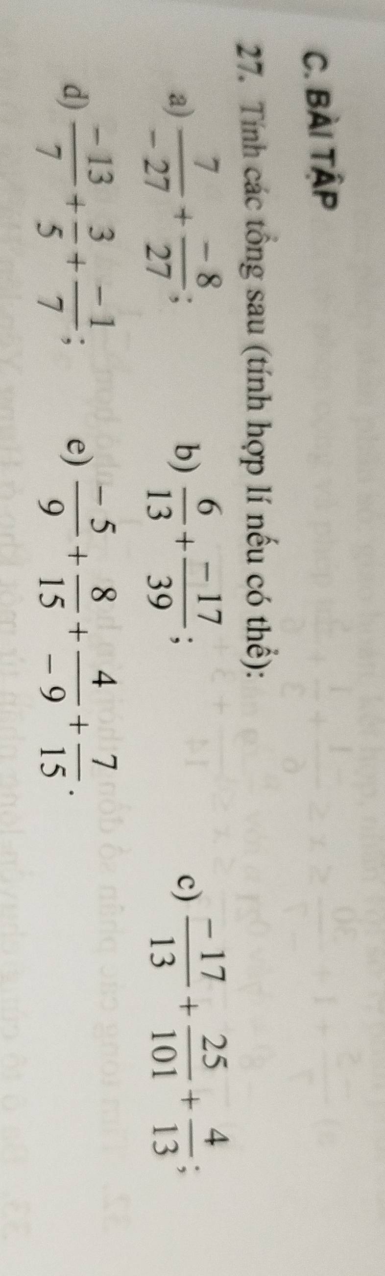 BÀi TậP 
27. Tính các tổng sau (tính hợp lí nếu có thể): 
a)  7/-27 + (-8)/27 ;  6/13 + (-17)/39 ;  (-17)/13 + 25/101 + 4/13 ; 
b) 
c) 
d)  (-13)/7 + 3/5 + (-1)/7 ;  (-5)/9 + 8/15 + 4/-9 + 7/15 . 
e)